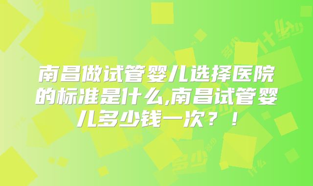 南昌做试管婴儿选择医院的标准是什么,南昌试管婴儿多少钱一次？！