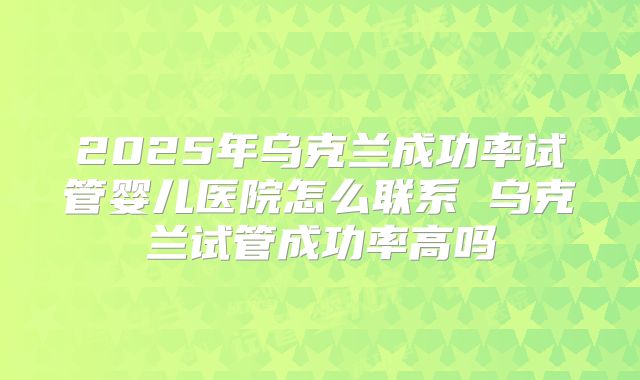 2025年乌克兰成功率试管婴儿医院怎么联系 乌克兰试管成功率高吗