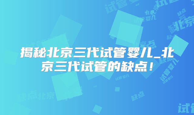 揭秘北京三代试管婴儿_北京三代试管的缺点!