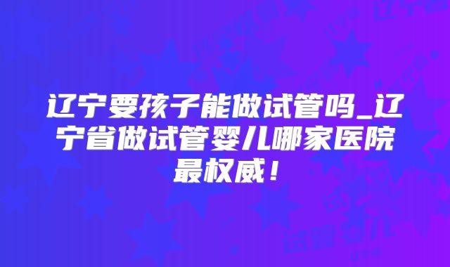 辽宁要孩子能做试管吗_辽宁省做试管婴儿哪家医院最权威！
