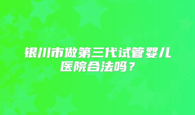 银川市做第三代试管婴儿医院合法吗?