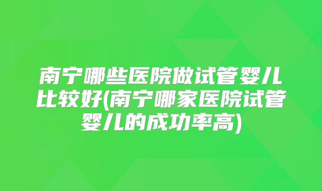 南宁哪些医院做试管婴儿比较好(南宁哪家医院试管婴儿的成功率高)