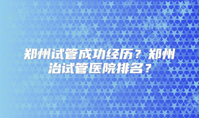 郑州试管成功经历？郑州治试管医院排名？