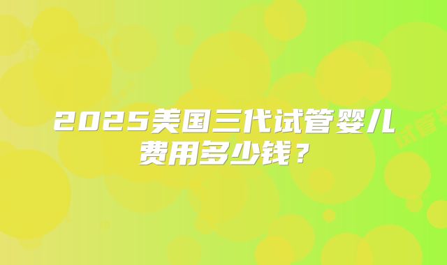 2025美国三代试管婴儿费用多少钱?