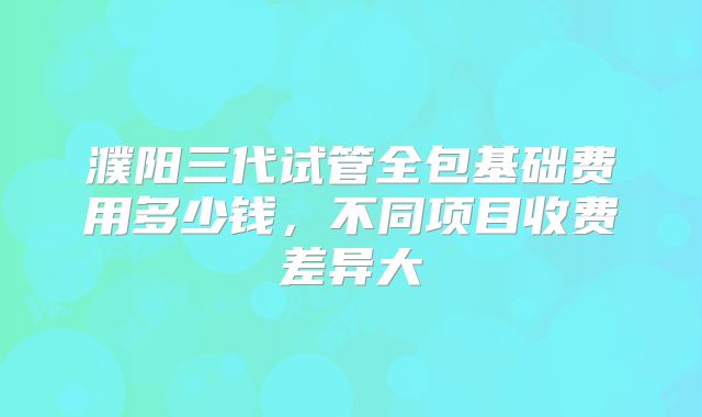 濮阳三代试管全包基础费用多少钱，不同项目收费差异大