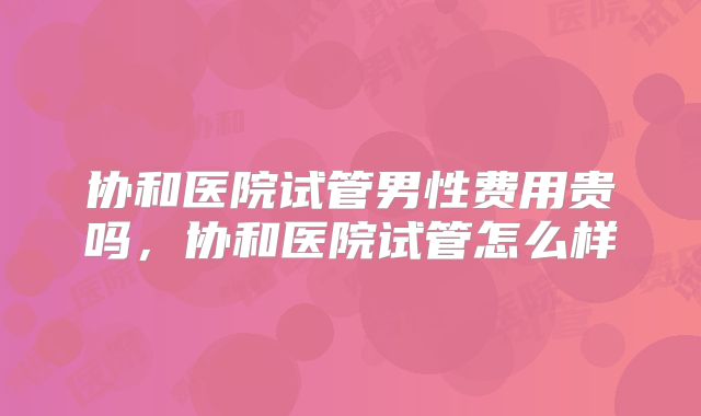 协和医院试管男性费用贵吗，协和医院试管怎么样
