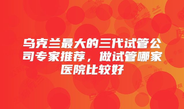 乌克兰最大的三代试管公司专家推荐，做试管哪家医院比较好