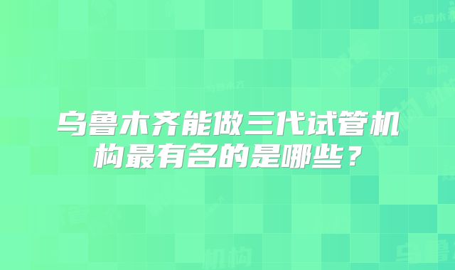 乌鲁木齐能做三代试管机构最有名的是哪些?