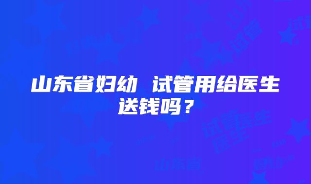 山东省妇幼 试管用给医生送钱吗?