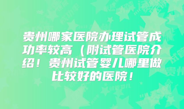 贵州哪家医院办理试管成功率较高（附试管医院介绍！贵州试管婴儿哪里做比较好的医院！