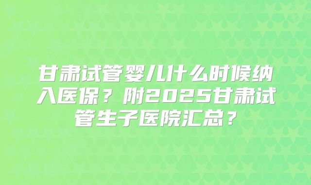 甘肃试管婴儿什么时候纳入医保？附2025甘肃试管生子医院汇总？
