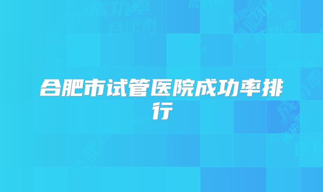 合肥市试管医院成功率排行