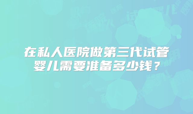 在私人医院做第三代试管婴儿需要准备多少钱?