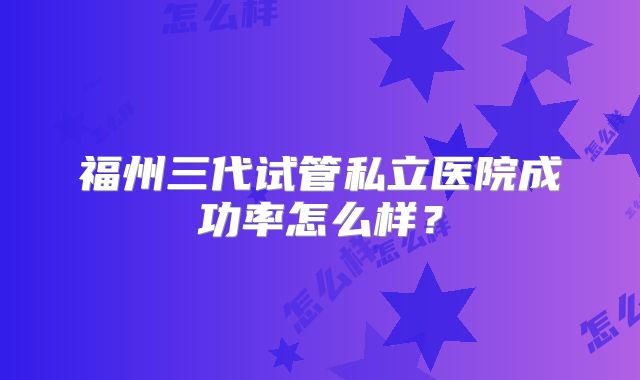 福州三代试管私立医院成功率怎么样?