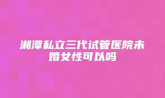 湘潭私立三代试管医院未婚女性可以吗