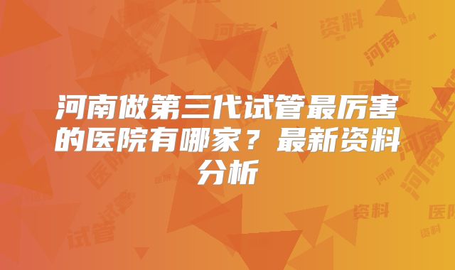 河南做第三代试管最厉害的医院有哪家？最新资料分析