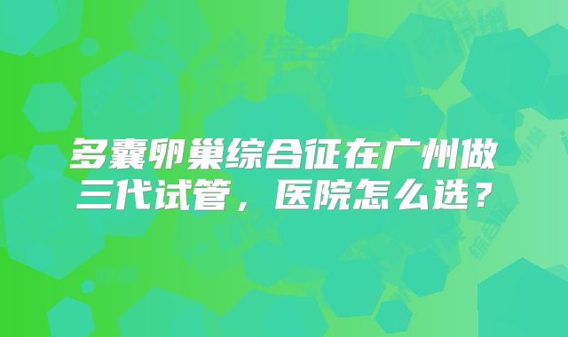 多囊卵巢综合征在广州做三代试管,医院怎么选?