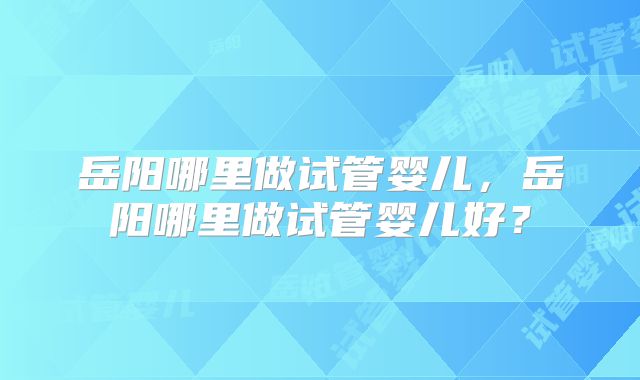 岳阳哪里做试管婴儿，岳阳哪里做试管婴儿好？