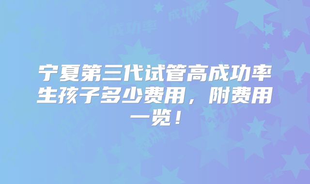 宁夏第三代试管高成功率生孩子多少费用，附费用一览！