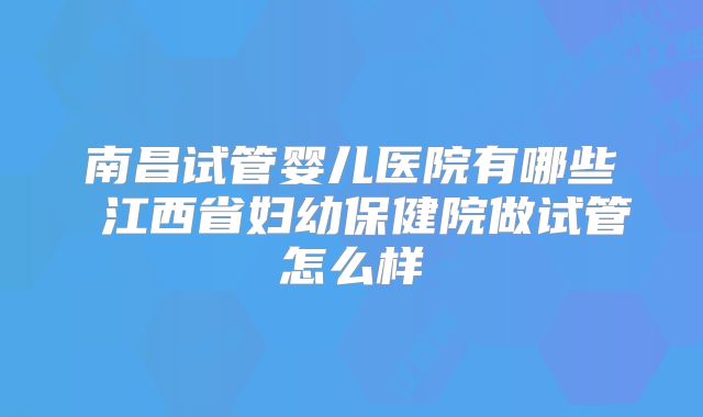 南昌试管婴儿医院有哪些 江西省妇幼保健院做试管怎么样