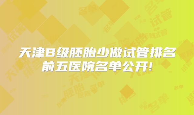 天津B级胚胎少做试管排名前五医院名单公开!