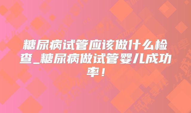 糖尿病试管应该做什么检查_糖尿病做试管婴儿成功率!
