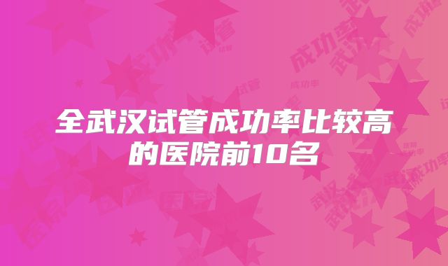 全武汉试管成功率比较高的医院前10名