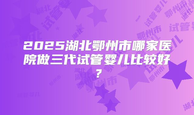 2025湖北鄂州市哪家医院做三代试管婴儿比较好?