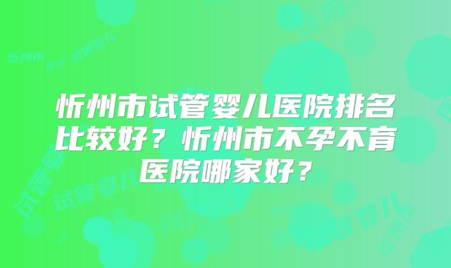 忻州市试管婴儿医院排名比较好?忻州市不孕不育医院哪家好?