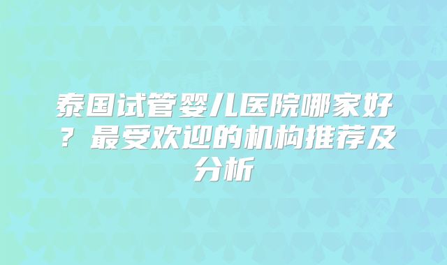 泰国试管婴儿医院哪家好?最受欢迎的机构推荐及分析