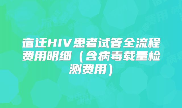 宿迁HIV患者试管全流程费用明细(含病毒载量检测费用)