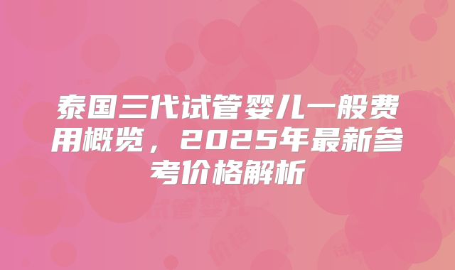 泰国三代试管婴儿一般费用概览，2025年最新参考价格解析