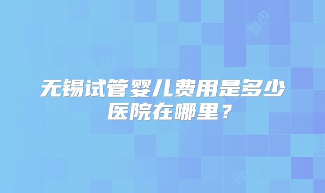 无锡试管婴儿费用是多少 医院在哪里？