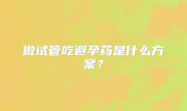 做试管吃避孕药是什么方案?