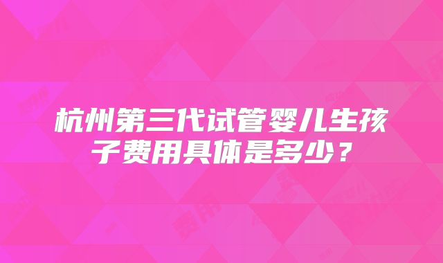 杭州第三代试管婴儿生孩子费用具体是多少?