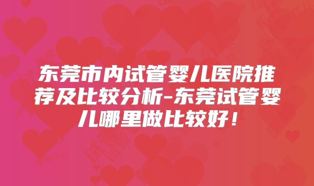 东莞市内试管婴儿医院推荐及比较分析-东莞试管婴儿哪里做比较好！