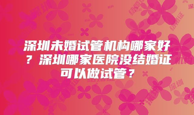 深圳未婚试管机构哪家好？深圳哪家医院没结婚证可以做试管？