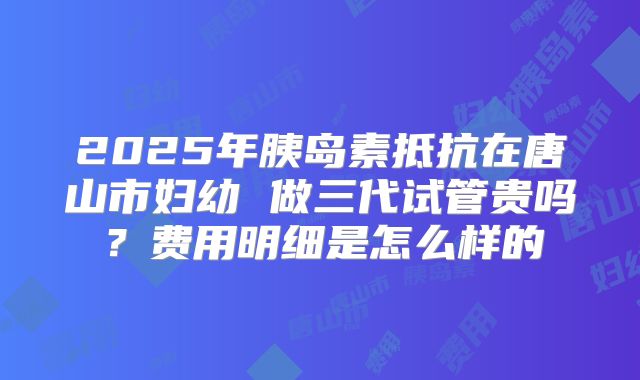 2025年胰岛素抵抗在唐山市妇幼 做三代试管贵吗？费用明细是怎么样的