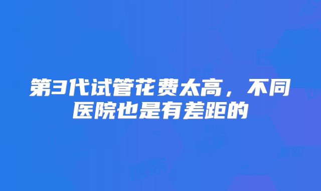 第3代试管花费太高，不同医院也是有差距的