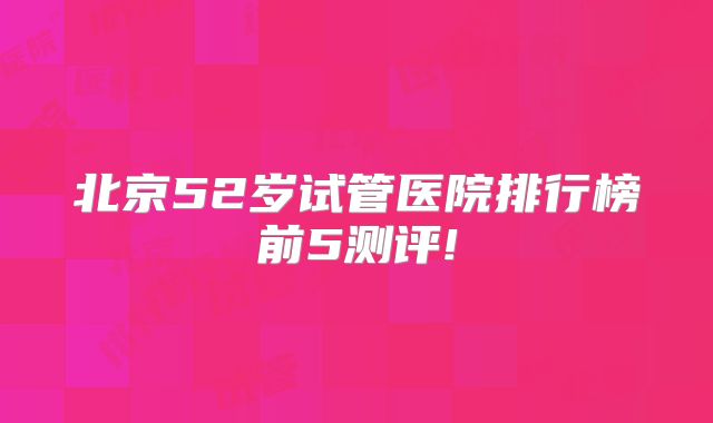 北京52岁试管医院排行榜前5测评!