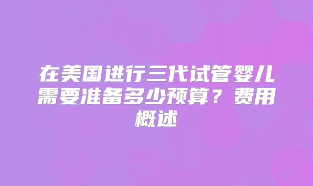 在美国进行三代试管婴儿需要准备多少预算？费用概述