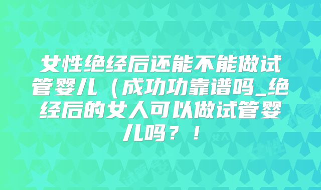 女性绝经后还能不能做试管婴儿(成功功靠谱吗_绝经后的女人可以做试管婴儿吗?!