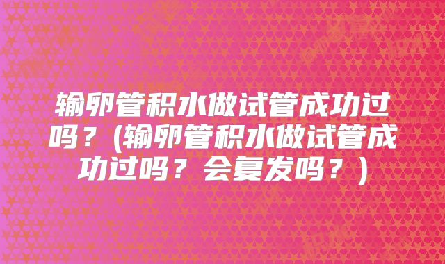 输卵管积水做试管成功过吗?(输卵管积水做试管成功过吗?会复发吗?)