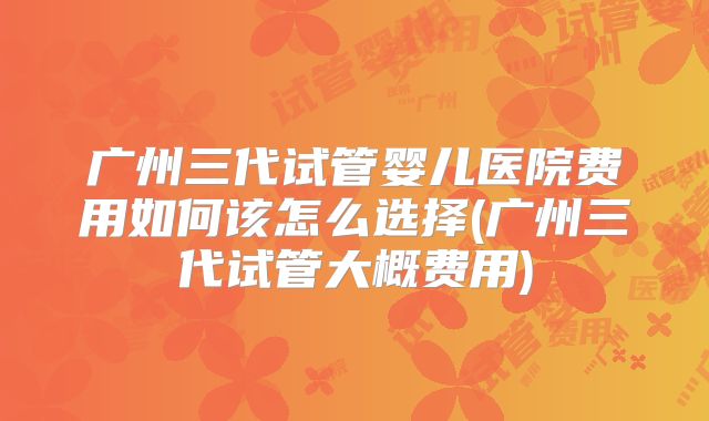 广州三代试管婴儿医院费用如何该怎么选择(广州三代试管大概费用)