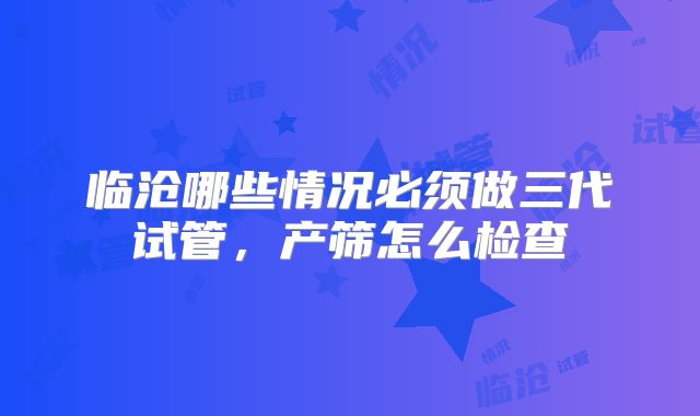 临沧哪些情况必须做三代试管,产筛怎么检查
