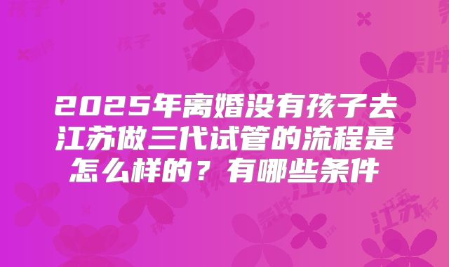 2025年离婚没有孩子去江苏做三代试管的流程是怎么样的?有哪些条件
