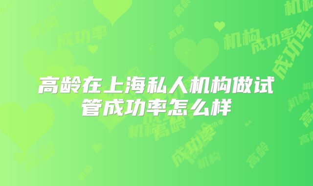 高龄在上海私人机构做试管成功率怎么样
