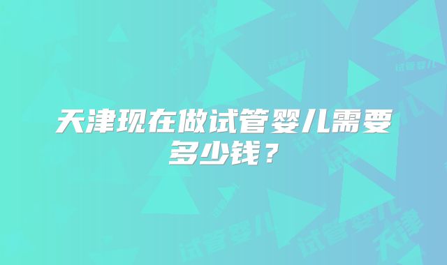 天津现在做试管婴儿需要多少钱？