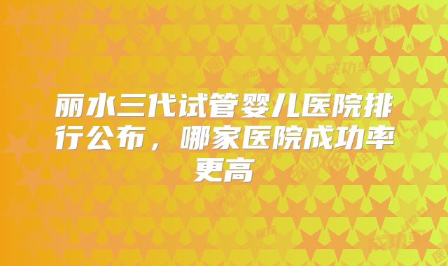 丽水三代试管婴儿医院排行公布,哪家医院成功率更高