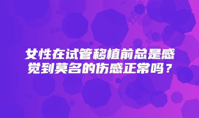 女性在试管移植前总是感觉到莫名的伤感正常吗?
